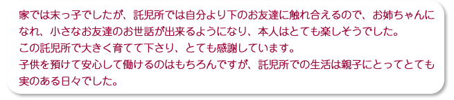 家では末っ子でしたが、託児所では自分より下のお友達に触れ合えるので、お姉ちゃんになれ、小さなお友達のお世話が出来るようになり、本人はとても楽しそうでした。この託児所で大きく育てて下さり、とても感謝しています。子供を預けて安心して働けるのはもちろんですが、託児所での生活は親子にとってとても実のある日々でした。