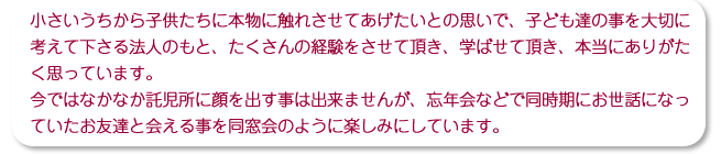 小さいうちから子供たちに本物に触れさせてあげたいとの思いで、子ども達の事を大切に考えて下さる法人のもと、たくさんの経験をさせて頂き、学ばせて頂き、本当にありがたく思っています。今ではなかなか託児所に顔を出す事は出来ませんが、忘年会などで同時期にお世話になっていたお友達と会える事を同窓会のように楽しみにしています。