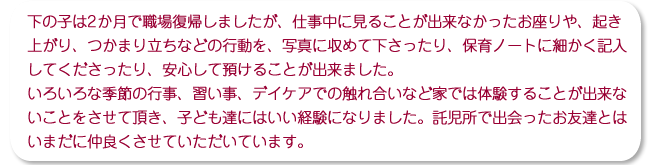 下の子は2か月で職場復帰しましたが、仕事中に見ることが出来なかったお座りや、起き上がり、つかまり立ちなどの行動を、写真に収めて下さったり、保育ノートに細かく記入してくださったり、安心して預けることが出来ました。いろいろな季節の行事、習い事、デイケアでの触れ合いなど家では体験することが出来ないことをさせて頂き、子ども達にはいい経験になりました。託児所で出会ったお友達とはいまだに仲良くさせていただいています。