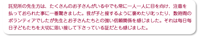 託児所の先生方は、たくさんのお子さんがいる中でも常に一人一人に目を向け、注意を払っておられた事に一番驚きました。我が子と接するように褒めたり叱ったり、数時間のボランティアでしたが先生とお子さんたちとの強い信頼関係を感じました。それは毎日毎日子どもたちを大切に思い接して下さっている証だとも感じました。